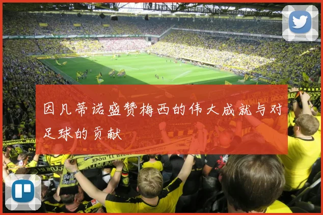 因凡蒂诺盛赞梅西的伟大成就与对足球的贡献