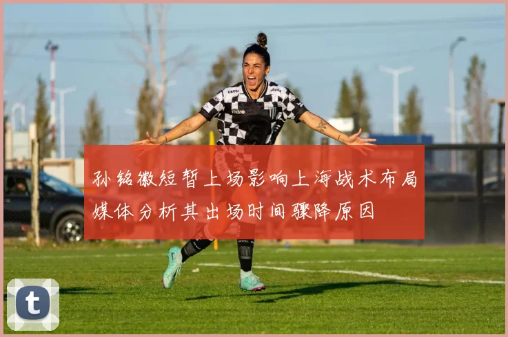 孙铭徽短暂上场影响上海战术布局媒体分析其出场时间骤降原因