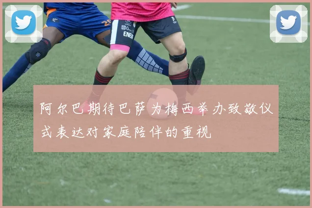 阿尔巴期待巴萨为梅西举办致敬仪式表达对家庭陪伴的重视