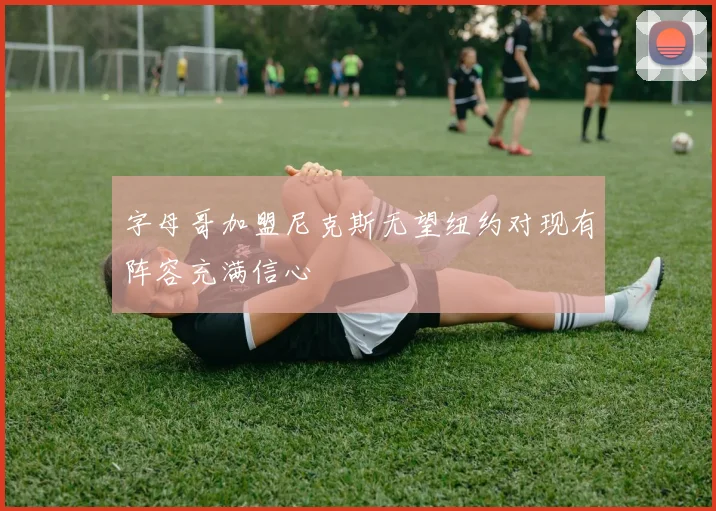 字母哥加盟尼克斯无望纽约对现有阵容充满信心