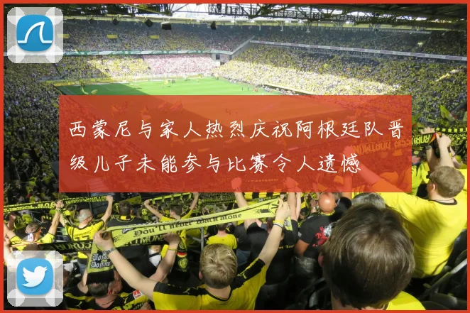 西蒙尼与家人热烈庆祝阿根廷队晋级儿子未能参与比赛令人遗憾