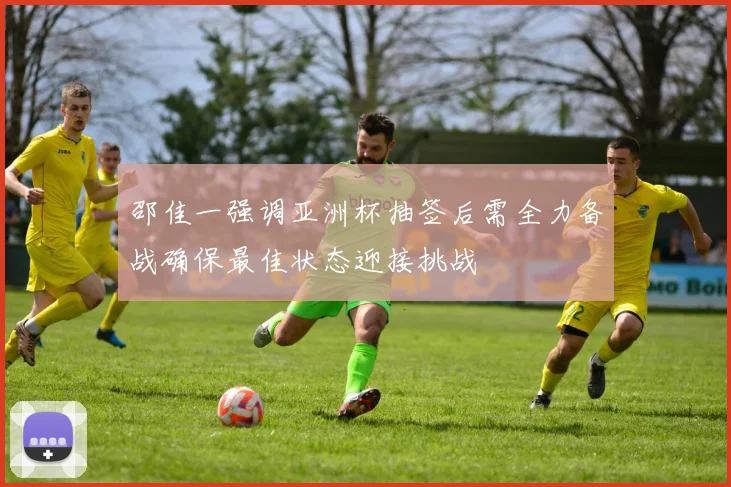 邵佳一强调亚洲杯抽签后需全力备战确保最佳状态迎接挑战