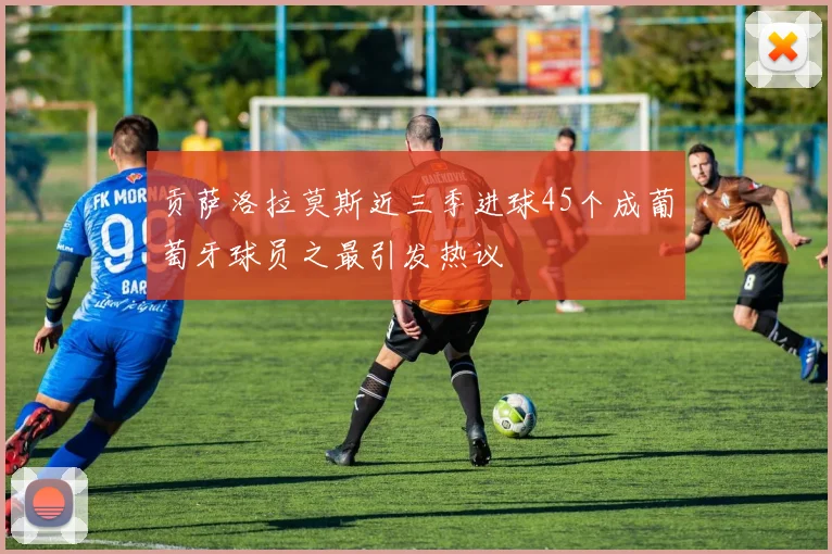 贡萨洛拉莫斯近三季进球45个成葡萄牙球员之最引发热议