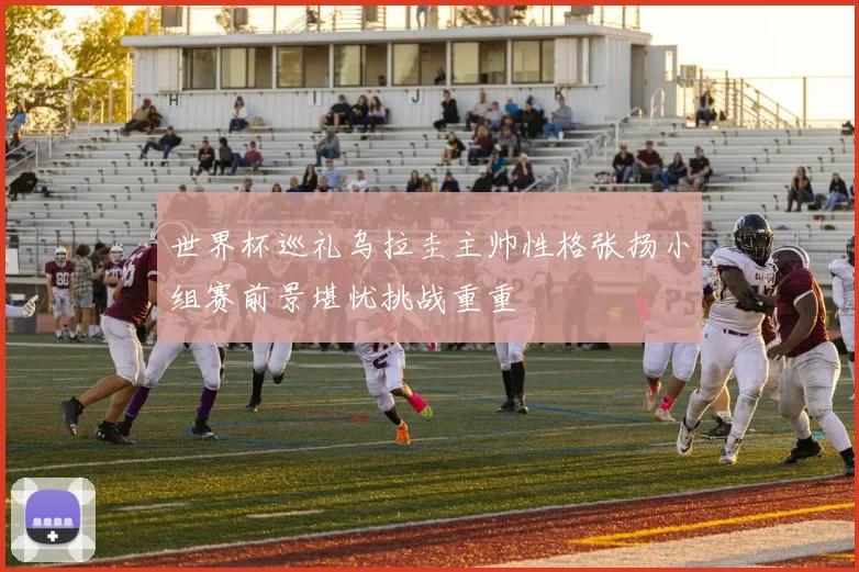 世界杯巡礼乌拉圭主帅性格张扬小组赛前景堪忧挑战重重