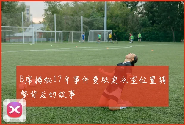B席揭秘17年事件曼联更衣室位置调整背后的故事