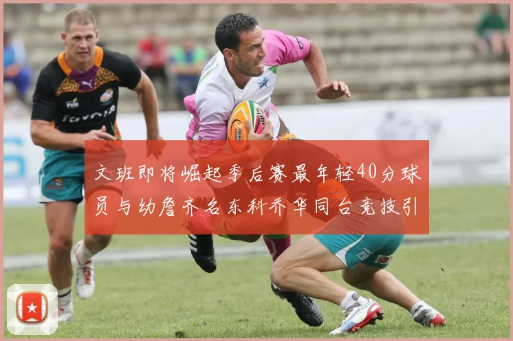 文班即将崛起季后赛最年轻40分球员与幼詹齐名东科乔华同台竞技引关注