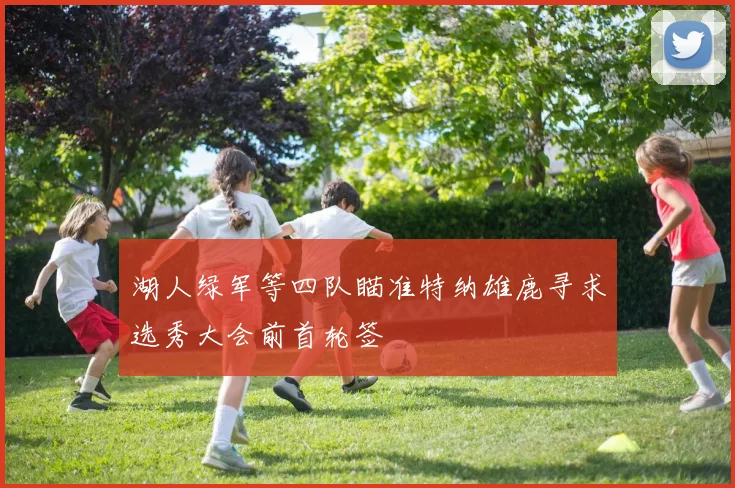 湖人绿军等四队瞄准特纳雄鹿寻求选秀大会前首轮签