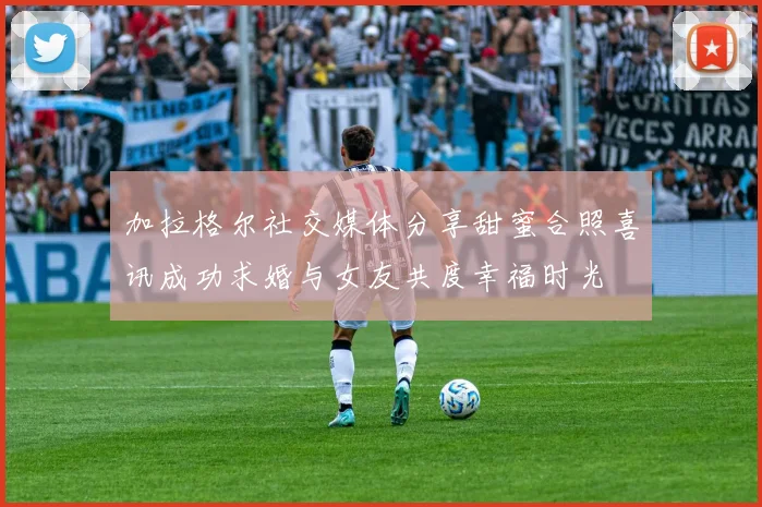 加拉格尔社交媒体分享甜蜜合照喜讯成功求婚与女友共度幸福时光
