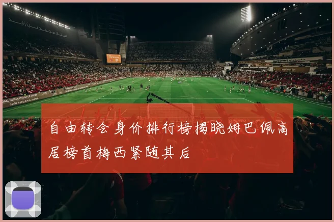 自由转会身价排行榜揭晓姆巴佩高居榜首梅西紧随其后